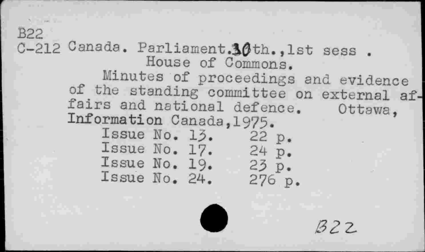 ﻿В22
C-212 Canada. Parliament30th.,1st sess . House of Commons.
Minutes of proceedings and evidence of.the standing committee on external af fairs and national defence. Ottawa. Information Canada,!975.
Issue No.	13.	22	p.
Issue No.	17.	24	p.
Issue No.	19.	23	p.
Issue No.	24.	276	p.